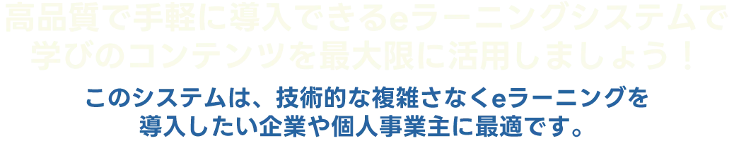 高品質で手軽に導入できるeラーニングシステムで 学びのコンテンツを最大限に活用しましょう！ このシステムは、技術的な複雑さなくeラーニングを 導入したい企業や個人事業主に最適です。